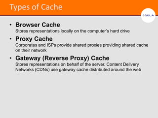 Types of Cache
• Browser Cache
 Stores representations locally on the computer’s hard drive
• Proxy Cache
 Corporates and ISPs provide shared proxies providing shared cache
 on their network
• Gateway (Reverse Proxy) Cache
 Stores representations on behalf of the server. Content Delivery
 Networks (CDNs) use gateway cache distributed around the web
 
