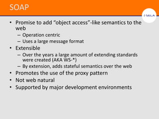 SOAP
• Promise to add “object access”-like semantics to the
  web
   – Operation centric
   – Uses a large message format
• Extensible
   – Over the years a large amount of extending standards
     were created (AKA WS-*)
   – By extension, adds stateful semantics over the web
• Promotes the use of the proxy pattern
• Not web natural
• Supported by major development environments
 
