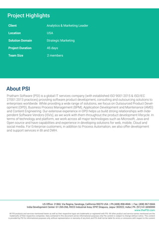Project Highlights
Client Analytics & Marketing Leader
Location USA
Solution Domain Strategic Marketing
Project Duration 45 days
Team Size 2 members
About PSI
Pratham Software (PSI) is a global IT services company (with established ISO 9001:2015 & ISO/IEC
27001:2013 practices) providing software product development, consulting and outsourcing solutions to
enterprises worldwide. While providing a wide range of solutions, we focus on Outsourced Product Devel-
opment (OPD), Business Process Management (BPM), Application Development and Maintenance (AMD)
and Content Engineering. Our extensive experience in OPD helps us build strong relationships with Inde-
pendent Software Vendors (ISVs), as we work with them throughout the product development lifecycle. In
terms of technology and platform, we work across all major technologies such as Microsoft, Java and
Open source and have capabilities and experience in developing solutions for web, mobile, Cloud and
social media. For Enterprise customers, in addition to Process Automation, we also offer development
and support services in BI and DWH.
US Office: 21860, Via Regina, Saratoga, California 95070 USA | Ph:(408) 898-4846 | Fax: (408) 867-0666
India Development Center: G1-265-266, RIICO Industrial Area, EPIP, Sitapura, Jaipur 302022, India | Ph: (91)141-6690000
www.thePSI.com
All PSI products and services mentioned herein as well as their respective logos are trademarks or registered with PSI. All other product and service names mentioned are the
trademarks of their respective companies. Data contained in this document serves informational purposes only.The content is subject to change without notice. This content
is provided by PSI for informational purposes only, without representation or warranty of any kind, and PSI shall not be liable for errors or omissions with respect to the content.
 