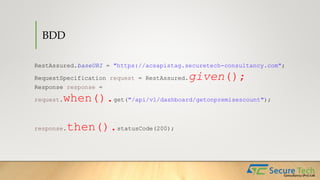 BDD
RestAssured.baseURI = "https://acsapistag.securetech-consultancy.com";
RequestSpecification request = RestAssured.given();
Response response =
request.when().get("/api/v1/dashboard/getonpremisescount");
response.then().statusCode(200);