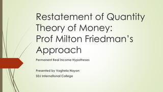 Restatement of Quantity
Theory of Money:
Prof Milton Friedman’s
Approach
Permanent Real Income Hypotheses
Presented by Vaghela Nayan
SDJ International College
 