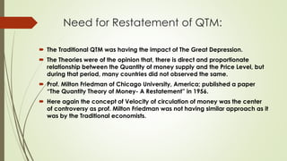 Need for Restatement of QTM:
 The Traditional QTM was having the impact of The Great Depression.
 The Theories were of the opinion that, there is direct and proportionate
relationship between the Quantity of money supply and the Price Level, but
during that period, many countries did not observed the same.
 Prof. Milton Friedman of Chicago University, America; published a paper
“The Quantity Theory of Money- A Restatement” in 1956.
 Here again the concept of Velocity of circulation of money was the center
of controversy as prof. Milton Friedman was not having similar approach as it
was by the Traditional economists.
 