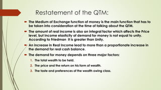 Restatement of the QTM:
 The Medium of Exchange function of money is the main function that has to
be taken into consideration at the time of talking about the QTM.
 The amount of real income is also an integral factor which affects the Price
level, but Income elasticity of demand for money is not equal to unity.
According to Friedman it is greater than Unity.
 An increase in Real Income lead to more than a proportionate increase in
the demand for real cash balance.
 The demand for money depends on three major factors:
1. The total wealth to be held.
2. The price and the return on his form of wealth.
3. The taste and preferences of the wealth owing class.
 