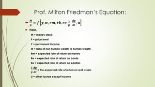 Prof. Milton Friedman’s Equation:

𝑴
𝒑
= 𝒇 𝒚, 𝒘, 𝒓𝒎, 𝒓𝒃, 𝒓𝒆,
𝟏
𝒑
,
𝒅𝒑
𝒅𝒕
, 𝒖
 Here,
M = money stock
P = price level
Y = permanent income
W = ratio of non human wealth to human wealth
Rm = expected rate of return on money
Re = expected rate of return on bonds
Re = expected rate of return on equities
𝟏
𝒑
𝒅𝒑
𝒅𝒕
= the expected rate of return on real assets
U = other factors except income
 