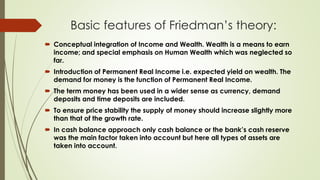 Basic features of Friedman’s theory:
 Conceptual integration of Income and Wealth. Wealth is a means to earn
income; and special emphasis on Human Wealth which was neglected so
far.
 Introduction of Permanent Real Income i.e. expected yield on wealth. The
demand for money is the function of Permanent Real Income.
 The term money has been used in a wider sense as currency, demand
deposits and time deposits are included.
 To ensure price stability the supply of money should increase slightly more
than that of the growth rate.
 In cash balance approach only cash balance or the bank’s cash reserve
was the main factor taken into account but here all types of assets are
taken into account.
 