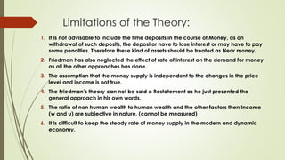Limitations of the Theory:
1. It is not advisable to include the time deposits in the course of Money, as on
withdrawal of such deposits, the depositor have to lose interest or may have to pay
some penalties. Therefore these kind of assets should be treated as Near money.
2. Friedman has also neglected the effect of rate of interest on the demand for money
as all the other approaches has done.
3. The assumption that the money supply is independent to the changes in the price
level and income is not true.
4. The Friedman’s theory can not be said a Restatement as he just presented the
general approach in his own words.
5. The ratio of non human wealth to human wealth and the other factors then Income
(w and u) are subjective in nature. (cannot be measured)
6. It is difficult to keep the steady rate of money supply in the modern and dynamic
economy.
 