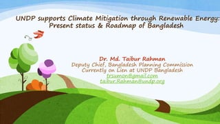 UNDP supports Climate Mitigation through Renewable Energy:
Present status & Roadmap of Bangladesh
Dr. Md. Taibur Rahman
Deputy Chief, Bangladesh Planning Commission
Currently on Lien at UNDP Bangladesh
trsumon@gmail.com
taibur.Rahman@undp.org
 