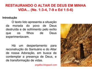 RESTAURANDO O ALTAR DE DEUS EM MINHA VIDA... (Ne. 1:3-4, 7-9 e Ed 1:5-6) Introdução O texto lido apresenta a situação da morada do povo de Deus destruída e de sofrimento pelo exílio que os filhos de Deus experimentavam.  Há um despertamento para reconstrução do Santuário e do Altar de nossa Adoração, em busca de contemplar a presença de Deus, e de transformação de vidas. prgalba.blogspot.com 