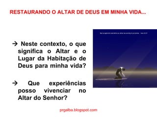 RESTAURANDO O ALTAR DE DEUS EM MINHA VIDA...    Neste contexto, o que significa o Altar e o Lugar da Habitação de Deus para minha vida?     Que experiências posso vivenciar no Altar do Senhor?  prgalba.blogspot.com 