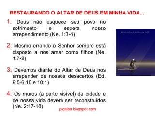 RESTAURANDO O ALTAR DE DEUS EM MINHA VIDA... 1.  Deus não esquece seu povo no sofrimento e espera nosso arrependimento (Ne. 1:3-4) 2.  Mesmo errando o Senhor sempre está disposto a nos amar como filhos (Ne. 1:7-9) 3.  Devemos diante do Altar de Deus nos arrepender de nossos desacertos (Ed. 9:5-6,10 e 10:1) 4.  Os muros (a parte visível) da cidade e de nossa vida devem ser reconstruídos (Ne. 2:17-18) prgalba.blogspot.com 