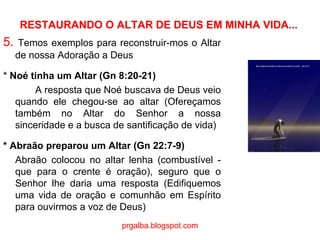 RESTAURANDO O ALTAR DE DEUS EM MINHA VIDA... 5.  Temos exemplos para reconstruir-mos o Altar de nossa Adoração a Deus *  Noé tinha um Altar (Gn 8:20-21) A resposta que Noé buscava de Deus veio quando ele chegou-se ao altar (Ofereçamos também no Altar do Senhor a nossa sinceridade e a busca de santificação de vida) * Abraão preparou um Altar (Gn 22:7-9)  Abraão colocou no altar lenha (combustível - que para o crente é oração), seguro que o Senhor lhe daria uma resposta (Edifiquemos uma vida de oração e comunhão em Espírito para ouvirmos a voz de Deus) prgalba.blogspot.com 