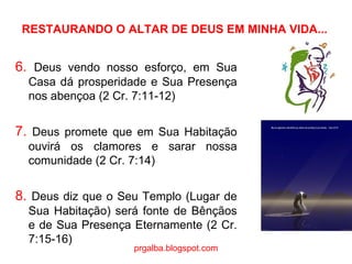 RESTAURANDO O ALTAR DE DEUS EM MINHA VIDA... 6.  Deus vendo nosso esforço, em Sua Casa dá prosperidade e Sua Presença nos abençoa (2 Cr. 7:11-12) 7.  Deus promete que em Sua Habitação ouvirá os clamores e sarar nossa comunidade (2 Cr. 7:14)   8.  Deus diz que o Seu Templo (Lugar de Sua Habitação) será fonte de Bênçãos e de Sua Presença Eternamente (2 Cr. 7:15-16) prgalba.blogspot.com 