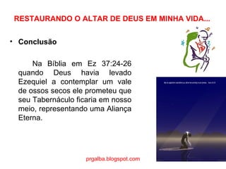 RESTAURANDO O ALTAR DE DEUS EM MINHA VIDA... Conclusão Na Bíblia em Ez 37:24-26 quando Deus havia levado Ezequiel a contemplar um vale de ossos secos ele prometeu que seu Tabernáculo ficaria em nosso meio, representando uma Aliança Eterna. prgalba.blogspot.com 