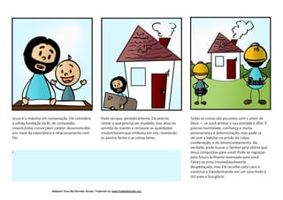 Adapted from My Wonder Studio. Featured on www.freekidstories.org
Jesus é o máximo em restauração. Ele considera
a sólida fundação da fé, de compaixão,
misericórdia, convicçãoe caráter desenvolvidos
por meio da experiência e relacionamento com
Ele.
Pode ser que, periodicamente,Ele precise
retirar o que precisa ser mudado, mas atua no
sentido de manter e restaurar as qualidades
insubstituíveisque embutiuem nós, revelando
os pontos fortes e as coisas belas.
Todas as coisas são possíveis com o amor de
Deus — se você alinhar a sua vontade à dEle. É
preciso humildade, confiança e muita
perseverança e determinação, mas pode se
recusar a habitar na prisão da culpa,
condenação, e do desencorajamento. Na
verdade, pode louvar o Senhor pela vitória que
Jesus conquistoupara você! Pode se regozijar
pelo futuro brilhante reservado para você.
Talvez se sinta irremediavelmente
despedaçado, mas Ele recolhe cada caco e
continua o transformando em um vaso lindo e
útil para a Sua glória.
c
 