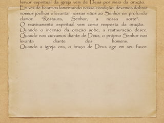 fervor espiritual da igreja vem de Deus por meio da oração.
Em vez de ficarmos lamentando nossa condição, devemos dobrar
nossos joelhos e levantar nossas mãos ao Senhor em profundo
clamor:
“Restaura,
Senhor,
a
nossa
sorte”.
O reavivamento espiritual vem como resposta da oração.
Quando o incenso da oração sobe, a restauração desce.
Quando nos curvamos diante de Deus, o próprio Senhor nos
levanta
diante
dos
homens.
Quando a igreja ora, o braço de Deus age em seu favor.
•

•

•

•

 