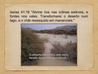 Isaías 41:18 "Abrirei rios nas colinas esté reis, e
fontes nos vales. Transformarei o deserto num
lago, e o chã ressequido em mananciais."
o

 