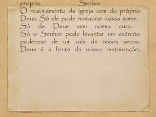 próprio
Senhor.
O reavivamento da igreja vem do próprio
Deus. Só ele pode restaurar nossa sorte.
Só de Deus vem nossa cura.
Só o Senhor pode levantar um exército
poderoso de um vale de ossos secos.
Deus é a fonte da nossa restauração.
•

•

•

 
