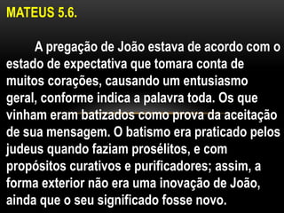 MATEUS 5.6.
A pregação de João estava de acordo com o
estado de expectativa que tomara conta de
muitos corações, causando um entusiasmo
geral, conforme indica a palavra toda. Os que
vinham eram batizados como prova da aceitação
de sua mensagem. O batismo era praticado pelos
judeus quando faziam prosélitos, e com
propósitos curativos e purificadores; assim, a
forma exterior não era uma inovação de João,
ainda que o seu significado fosse novo.
 