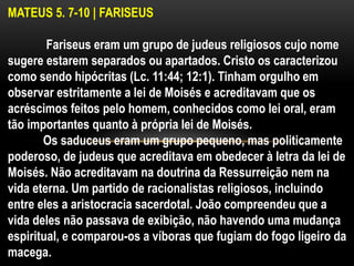 MATEUS 5. 7-10 | FARISEUS
Fariseus eram um grupo de judeus religiosos cujo nome
sugere estarem separados ou apartados. Cristo os caracterizou
como sendo hipócritas (Lc. 11:44; 12:1). Tinham orgulho em
observar estritamente a lei de Moisés e acreditavam que os
acréscimos feitos pelo homem, conhecidos como lei oral, eram
tão importantes quanto à própria lei de Moisés.
Os saduceus eram um grupo pequeno, mas politicamente
poderoso, de judeus que acreditava em obedecer à letra da lei de
Moisés. Não acreditavam na doutrina da Ressurreição nem na
vida eterna. Um partido de racionalistas religiosos, incluindo
entre eles a aristocracia sacerdotal. João compreendeu que a
vida deles não passava de exibição, não havendo uma mudança
espiritual, e comparou-os a víboras que fugiam do fogo ligeiro da
macega.
 