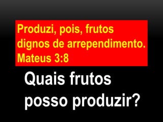 Produzi, pois, frutos
dignos de arrependimento.
Mateus 3:8
Quais frutos
posso produzir?
 
