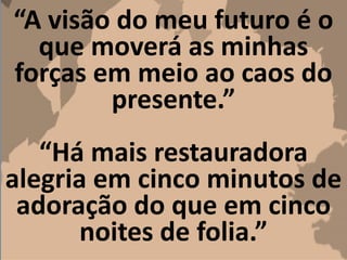 “A visão do meu futuro é o
que moverá as minhas
forças em meio ao caos do
presente.”
“Há mais restauradora
alegria em cinco minutos de
adoração do que em cinco
noites de folia.”
 