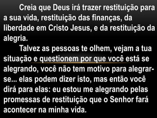 Creia que Deus irá trazer restituição para
a sua vida, restituição das finanças, da
liberdade em Cristo Jesus, e da restituição da
alegria.
Talvez as pessoas te olhem, vejam a tua
situação e questionem por que você está se
alegrando, você não tem motivo para alegrar-
se... elas podem dizer isto, mas então você
dirá para elas: eu estou me alegrando pelas
promessas de restituição que o Senhor fará
acontecer na minha vida.
 