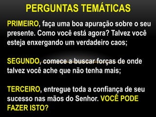 PERGUNTAS TEMÁTICAS
PRIMEIRO, faça uma boa apuração sobre o seu
presente. Como você está agora? Talvez você
esteja enxergando um verdadeiro caos;
SEGUNDO, comece a buscar forças de onde
talvez você ache que não tenha mais;
TERCEIRO, entregue toda a confiança de seu
sucesso nas mãos do Senhor. VOCÊ PODE
FAZER ISTO?
 