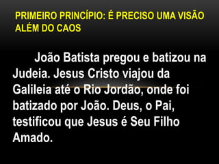PRIMEIRO PRINCÍPIO: É PRECISO UMA VISÃO
ALÉM DO CAOS
João Batista pregou e batizou na
Judeia. Jesus Cristo viajou da
Galileia até o Rio Jordão, onde foi
batizado por João. Deus, o Pai,
testificou que Jesus é Seu Filho
Amado.
 