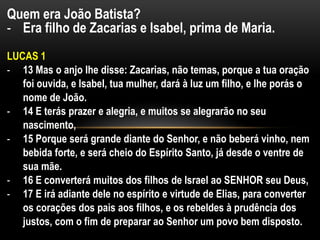 Quem era João Batista?
- Era filho de Zacarias e Isabel, prima de Maria.
LUCAS 1
- 13 Mas o anjo lhe disse: Zacarias, não temas, porque a tua oração
foi ouvida, e Isabel, tua mulher, dará à luz um filho, e lhe porás o
nome de João.
- 14 E terás prazer e alegria, e muitos se alegrarão no seu
nascimento,
- 15 Porque será grande diante do Senhor, e não beberá vinho, nem
bebida forte, e será cheio do Espírito Santo, já desde o ventre de
sua mãe.
- 16 E converterá muitos dos filhos de Israel ao SENHOR seu Deus,
- 17 E irá adiante dele no espírito e virtude de Elias, para converter
os corações dos pais aos filhos, e os rebeldes à prudência dos
justos, com o fim de preparar ao Senhor um povo bem disposto.
 