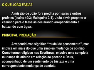 O QUE JOÃO FAZIA?
A missão de João fora predita por Isaías e outros
profetas (Isaías 40:3; Malaquias 3:1). João devia preparar o
caminho para o Messias declarando arrependimento e
batizando com água.
PRINCIPAL PREGAÇÃO
Arrependei-vos significa “mudai de pensamento”, mas
implica em mais do que uma simples mudança de opinião.
Como termo religioso nas Escrituras, envolve uma completa
mudança de atitude em relação ao pecado e Deus,
acompanhado de um sentimento de tristeza e uma
correspondente mudança de conduta.
 
