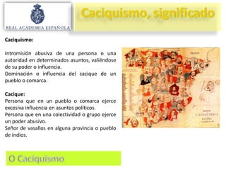Caciquismo:

Intromisión abusiva de una persona o una
autoridad en determinados asuntos, valiéndose
de su poder o influencia.
Dominación o influencia del cacique de un
pueblo o comarca.
Cacique:
Persona que en un pueblo o comarca ejerce
excesiva influencia en asuntos políticos.
Persona que en una colectividad o grupo ejerce
un poder abusivo.
Señor de vasallos en alguna provincia o pueblo
de indios.

 