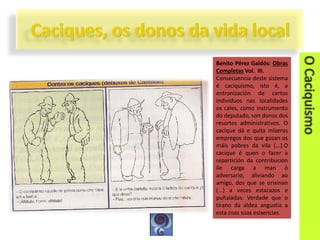 Benito Pérez Galdós: Obras
Completas Vol. III.
Consecuencia deste sistema
é caciquismo, isto é, a
entronización de certos
individuos nas localidades
os cales, como instrumento
do deputado, son donos dos
resortes administrativos. O
cacique dá e quita míseros
empregos dos que gozan os
máis pobres da vila (...).O
cacique é quen o facer a
repartición da contribución
lle carga a man ó
adversario, aliviando ao
amigo, dos que se orixinan
(...) a veces estacazos e
puñaladas. Verdade que o
tirano da aldea angustia a
esta coas súas esixencias.

 