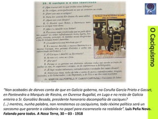 “Non acabades de darvos conta de que en Galicia goberna, na Coruña García Prieto e Gasset,
en Pontevedra o Marqués de Riestra, en Ourense Bugallal, en Lugo e no resto de Galicia
enteira o Sr. González Besada, presidente honorario dacompañía de caciques?
(…) mentres, nunha palabra, non rematemos co caciquismo, todo réxime político será un
sarcasmo que garante a cidadanía no papel para escarnecela na realidade”. Luís Peña Novo.
Falando para todos. A Nosa Terra, 30 – 03 - 1918

 