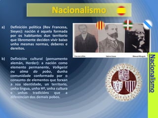 a)

Definición política (Rev Francesa,
Sieyes): nación é aquela formada
por os habitantes dun territorio
que libremente deciden vivir baixo
unha mesmas normas, deberes e
dereitos.

b)

Definición cultural (pensamento
alemán, Herder): a nación como
elemento permanente, Volkgeist
ou alma do pobo, dunha
comunidade conformado por o
conxunto de elementos que forxan
a súa identidade, un territorio,
unha lingua, unha Hª, unha cultura
e unhas tradicións que a
diferencian dos demais pobos.

 