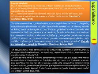 A nación española:
Art. 1 A nación española é a reunión de todos os españois de ambos hemisferios.
Art. 2 A nación española é libre e independiente; non é nin pode ser patrimonio de
ninguna familia nin persoa.
Art. 3. A soberanía reside esencialmente na nación e polo mesmo pertence a este
exclusivamente o dereito de establecer as súas leis fundamentais. Constitución
Española de 1812. (trad.)

“España era ou críase o pobo de Deus e cada español outro Xosué (….) españa,
evanxelizadora da metade da orbe: martelo de herexes, luz de Trento, espada
de Roma, berce de San Ignacio….esa é a nosa grandeza e a nosa unidade, non
temos outra. O día en que acabe de perderse, España volverá ao cantonalismo
dos arévacos e vetóns ou dos reis de Taifas. (…) o español que deixou de ser
católico é incapaz de crer noutra cousa que non sexa a omnipotencia dun certo
sentido comñun e prácticom case sempre basto, egoísta e groseiro”. Historia
dos heterodoxos españois. Marcelino Menéndez Pelayo. 1882
“Un dos fenómenos mais característicos da vida política española nos últimos 20 anos,
foi a aparición de rexionalismos, nacionalismos, separatismos: é dicer, movementos de
secesión étnica e territorial (…)
O propósito deste ensaio é corrixir o pensamento político ao uso, que busca o mal radical
do catalanismo e biscaitarrismo en Cataluña e Biscaia, cando non é alí onde se atopa.
Onde pois? Para min isto non ofrece dúbida: cando unha sociedade se conseme vítima
do particularismo, pode sempre afirmarse que o primeiro en amosarse particularista foi
precisamente o Poder Central. E isto é o que pasou en España. España Invertevrada”.
José Ortega y Gasset, 1921.(trad.)

 