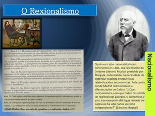 Base 24. Cada región sería libre para organizar la enseñanza pública en todos sus grados y
con absoluta independencia del poder central
Base 24. El lenguaje regional gallego será de uso potestativo entre los naturales de nuestra
regións (…) y obligatorio en las escuelas primarias en concurrencia con el castellano.
Alfredo Brañas. Bases generales del regioalismo y su aplicación a Galicia. 1892

O primeiro acto rexionalista foi en
Pontevedra en 1886, coa celebración do
Certame Literario Musical presidido por
Murguía, onde insistiu na necesidade de
potenciar o galego e seguir coas
reivindicacións autonomistas. Pola contra,
dende Madrid cuestionábase a
diferenciación de Galicia: “¿ Que
nacionalidad es esa que tratan de establecer
los regionalistas gallegos, si su honroso y leal
país, con excepción del fugaz reinado de Don
García no ha sido nunca un reino
independiente?” (Sánchez Moguel)

 