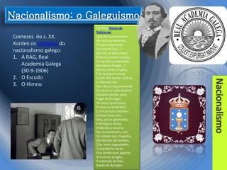 Comezos do s. XX.
Xorden os símbolos do
nacionalismo galego:
1. A RAG, Real
Academia Galega
(30-9-1906)
2. O Escudo
3. O Himno

Os PinosHimno de
Galicia.avi
Que din os rumorosos
Na costa verdecente,
Ó rayo trasparente,
Do prácido luar...?
Que din as altas copas
D'escuro arume arpado,
Co seu ben compasado,
Monótono fungar...?
Do teu verdor cingido,
É de benígnos astros,
Confin dos verdes castros,
E valeroso clán,
Non dés a esquecemento,
Da injuria o rudo encono;
Despérta do teu sono,
Fogar de Breogán.
Os boos e generosos,
A nosa voz entenden;
E con arroubo atenden,
O noso rouco son;
Mas, sós os ignorantes,
E férridos e duros,
Imbéciles e escuros
No-nos entenden, non.
Os tempos son chegados,
Dos bardos das edades,
Q'as vosas vaguedades,
Cumprido fin terán;
Pois donde quer gigante,
A nosa voz pregóa,
A redenzón da bóa
Nazón de Breogán.

 