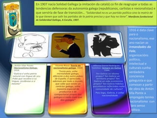 En 1907 nacía Solidad Gallega (a imitación da catalá) co fin de reagrupar a todas as
tendencias defensoras da autonomía galega (republicanos, carlistas e rexionalistas) e
que serviría de fase de transición… “Solidaridad no es un partido político sino la matriz de
la que tienen que salir los partidos de la patria precisa y que hoy no tiene”. Manifesto fundacional
de Solidaridad Gallega, A Coruña, 1907.

1916 é data clave
para o
nacionalismo, ese
ano nacían as
Irmandades da
Fala,
organizacións
político,
intelectual e
culturais cunha
verdadeira
conciencia
galeguista e que
comezan a partir
de obra de Antón
Vila Ponte a
empregalo termo
nacionalismo cun
claro senso
político.

 
