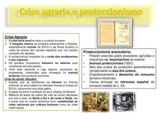 Crise Agraria
1. A crise sería xeral en todo o contexto europeo.
2. A chegada masiva de produtos estranxeiros a España,
especialmente cereais de EEUU e de Rusia forzaron a
caída de prezos dos cereais españois que non podían
competir con aqueles.
3. A consecuencia inmediata foi a caída dos rendementos
e dos ingresos.
4. Os grandes propietarios baixaron os salarios para
compensar as súas perdas.
5. Ante esta situación a Liga Agraria, asociación de
propietarios, presionaba para conseguir un arancel
protector dos produtos nacionais.
Crise do sector viticultor.
1. España que se beneficiara da filoxera en Francia
poñendo so seus caldos no mercado francés e incluso en
EEUU, consumidor dos viños galos.
2. Incapaz de previr e protexer os seus viñedos da filoxera.
3. Milleiros de áreas de cultivo de vide se verían afectadas
por todo o país, de Norte a Sur e de Leste a Oeste, ata
o punto que en moitos territorios foron substituídas as
vides nacionais por cultivos foráneos como as vides
californianas.

Proteccionismo arancelario.
•
•
•

•
•

Presión exercida polos produtores agrícolas e
industriais vs. Importacións do exterior
Arancel proteccionista (1891).
Alza dos custos da produción aparentemente
compensada ca alza dos prezos.
Empobrecemento e descenso do consumo
de bens industriais.
Causa principal do retroceso español da
primeira metade do s. XX.

 