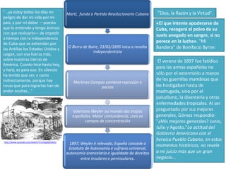 "...ya estoy todos los días en
peligro de dar mi vida por mi
país, y por mi deber —puesto
que lo entiendo y tengo ánimos
con que realizarlo— de impedir
a tiempo con la independencia
de Cuba que se extiendan por
las Antillas los Estados Unidos y
caigan, con esa fuerza más,
sobre nuestras tierras de
América. Cuanto hice hasta hoy,
y haré, es para eso. En silencio
ha tenido que ser, y como
indirectamente, porque hay
cosas que para lograrlas han de
andar ocultas..."

Martí, funda o Partido Revolucionario Cubano

O Berro de Baire, 23/02/1895 inica a revolta
independentista

Martínez Campos combina represión e
pactos

Valeriano Weyler ao mando das tropas
españolas. Maior contundencia, crea os
campos de concentración

http://www.youtube.com/watch?v=zmpg9pXx3UU

1897, Weyler é relevado, España concede o
Estatuto de Autonomía e sufraxio universal,
autonomía arancelaria e igualdade de dereitos
entre insulares e peninsulares.

"Dios, la Razón y la Virtud".
«El que intente apoderarse de
Cuba, recogerá el polvo de su
suelo anegado en sangre, si no
perece en la lucha». "Mi
Bandera" de Bonifacio Byrne:
El verano de 1897 fue fatídico
para las armas españolas no
sólo por el exterminio a manos
de las guerrillas mambisas que
las hostigaban hasta de
madrugada, sino por el
paludismo, la disentería y otras
enfermedades tropicales. Al ser
preguntado por sus mejores
generales, Gómez respondió:
"¿Mis mejores generales? Junio,
Julio y Agosto."La actitud del
Gobierno Americano con el
heroico Pueblo Cubano, en estos
momentos históricos, no revela
a mi juicio más que un gran
negocio...

 