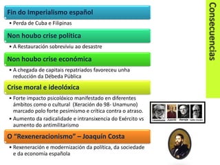 Fin do Imperialismo español
• Perda de Cuba e Filipinas

Non houbo crise política
• A Restauración sobreviviu ao desastre

Non houbo crise económica
• A chegada de capitais repatriados favoreceu unha
reducción da Débeda Pública

Crise moral e ideolóxica
• Forte impacto psicolóxico manifestado en diferentes
ámbitos como o cultural (Xeración do 98- Unamuno)
marcado polo forte pesimismo e crítica contra o atraso.
• Aumento da radicalidade e intransixencia do Exército vs
aumento do antimilitarismo

O “Rexeneracionismo” – Joaquín Costa
• Rexeneración e modernización da política, da sociedade
e da economía española

 