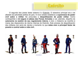 O segundo dos piares deste sistema é o Exército. O obxectivo principal era o de
afastalo da actividade política do país. O novo estado establecía a supremacía do poder
civil sobre o militar. Se procuraba a despolitización do poder militar. Como
contrapartida o rei seguía á cabeza das Forzas Armadas a cal, ademáis, dispoñía de
autonomía na xestión do seu regulamento interno, é dicir, o Goberno se mantiña á
marxe das disposicións de réxime internas do Exército. Este proceso de despolitización
dos militares non sería tal, dende o momento no que éstes eran o principal factor de
presión e control sobre a vida civil .

 