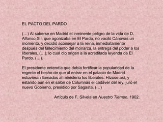 EL PACTO DEL PARDO
(…) Al saberse en Madrid el inminente peligro de la vida de D.
Alfonso XII, que agonizaba en El Pardo, no vaciló Cánovas un
momento, y decidió aconsejar a la reina, inmediatamente
después del fallecimiento del monarca, la entrega del poder a los
liberales, (…), lo cual dio origen a la acreditada leyenda de El
Pardo. (…).
El presidente entendía que debía fortificar la popularidad de la
regente el hecho de que al entrar en el palacio de Madrid
estuvieran llamados al ministerio los liberales. Hízose así, y
estando aún en el salón de Columnas el cadáver del rey, juró el
nuevo Gobierno, presidido por Sagasta. (…)
Artículo de F. Silvela en Nuestro Tiempo, 1902.
 