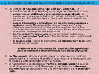  En España el nacionalismo “de Estado”, español, (la
nacionalización de la población) no arraigó por diversas razones:
 escolarización deficiente y analfabetismo generalizado: el
español no es la lengua de todos; la “Historia de España” está en el
sistema escolar pero éste llega a menos de la tercera parte de los
escolares.
 escasa integración y articulación de los diferentes espacios y
regiones: sólo la Monarquía había sido su “pegamento” y las
relaciones económicas entre todas las áreas estaban aún en fase
incipiente. Las relaciones “afectivas” son también escasas aún porque
la movilidad interregional está empezando.
 los “enemigos” tradicionales son ya demasiado poderosos y,
además, son aliados “políticos”: Francia, Reino Unido … o demasiado
débiles, Portugal.
 el colonialismo, fuente de patriotismo, es también muy débil: años
sesenta en Marruecos.
 el ejército es la única fuente de “socialización españolista”
pero es rechazado ampliamente por las masas populares.
 La Monarquía, desprestigiada, aleja del sentimiento nacional
españolista a la inmensa mayoría al identificar a la Monarquía con
el Estado y éste pretender crear la nación.
 El nacionalismo se desarrolla frente al Estado unitario que se
ha ido imponiendo con el liberalismo y también por intereses
económicos (proteccionismo) o la reivindicación de la tradición
legal.
c. EL SURGIMIENTO DE LOS NACIONALISMOS Y LOS REGIONALISMOS
 