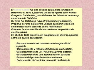 El Centre Català fue una entidad catalanista fundada en
Barcelona el 1882 a partir de las bases fijadas en el Primer
Congreso Catalanista, para defender los intereses morales y
materiales de Cataluña.
Su lema fue Catalunya i Avant! (¡Cataluña y adelante!).
Proponía ser una plataforma unitaria para unir todos los
catalanistas tanto carlistas como federalistas.
Condena la intervención de los catalanes en partidos de
ámbito estatal.
En abril de 1883 presentó un programa con diversos puntos
entre los cuales destacaban:
•Reconocimiento del catalán como lengua oficial
española.
•Mantenimiento y reforma del derecho civil catalán.
•Establecimiento de un Tribunal Supremo Catalán.
•Establecimiento de una administración catalana
•Fomento del proteccionismo económico.
•Potenciación del carácter mercantil de Cataluña.
 