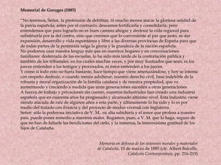 Memorial de Greuges (1885)
“No tenemos, Señor, la pretensión de debilitar, ni mucho menos atacar la gloriosa unidad de
la patria española; antes por el contrario, deseamos fortificarla y consolidarla: pero
entendemos que para lograrlo no es buen camino ahogar y destruir la vida regional para
substituirla por la del centro, sino que creemos que lo conveniente al par que justo, es dar
expansión, desarrollo y vida espontánea y libre a las diversas provincias de España para que
de todas partes de la península salga la gloria y la grandeza de la nación española.
No podemos usar nuestra lengua más que en nuestros hogares y en conversaciones
familiares: desterrada de las escuelas, lo ha sido más tarde de la contratación pública y
también de los tribunales, en los cuales muchas veces, y por muy ilustrados que sean, ni los
jueces entienden a los testigos y procesados, ni éstos entienden a los jueces.
Y como si todo esto no fuera bastante, hace tiempo que viene amenazándose, y hoy se intenta
con empeño destruir, o cuando menos adulterar, nuestro derecho civil, base indeleble de la
robusta y moral organización de la familia catalana y de nuestra propiedad, que va
aumentando y creciendo a medida que unas generaciones suceden a otras generaciones.
A fuerza de trabajo y privaciones sin cuento, nuestros industriales han creado una industria
española que en cuarenta años ha progresado y alcanzado altísimo nivel. Esta industria viene
siendo atacada de raíz de algunos años a esta parte, y últimamente lo ha sido y lo es por
medio del tratado con Francia y del proyecto de modus vivendi con Inglaterra.
Señor: sólo la poderosa iniciativa de V. M., su alta sabiduría y el amor que profesa a nuestro
país, puede poner remedio a nuestros males. Rogamos, pues, a V. M. que lo haga, seguro de
que no han de faltarle las bendiciones del cielo, y la inmensa, la inmensísima gratitud de los
hijos de Cataluña.
Memoria en defensa de los intereses morales y materiales
de Cataluña, 10 de marzo de 1885 (cfr. Albert Balcells,
Cataluña Contemporánea, pp. 216-219)
 