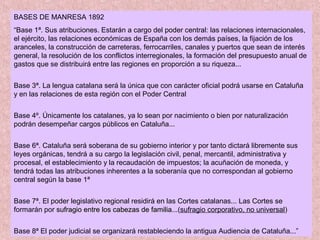 BASES DE MANRESA 1892
“Base 1ª. Sus atribuciones. Estarán a cargo del poder central: las relaciones internacionales,
el ejército, las relaciones económicas de España con los demás países, la fijación de los
aranceles, la construcción de carreteras, ferrocarriles, canales y puertos que sean de interés
general, la resolución de los conflictos interregionales, la formación del presupuesto anual de
gastos que se distribuirá entre las regiones en proporción a su riqueza...
Base 3ª. La lengua catalana será la única que con carácter oficial podrá usarse en Cataluña
y en las relaciones de esta región con el Poder Central
Base 4º. Únicamente los catalanes, ya lo sean por nacimiento o bien por naturalización
podrán desempeñar cargos públicos en Cataluña...
Base 6ª. Cataluña será soberana de su gobierno interior y por tanto dictará libremente sus
leyes orgánicas, tendrá a su cargo la legislación civil, penal, mercantil, administrativa y
procesal, el establecimiento y la recaudación de impuestos; la acuñación de moneda, y
tendrá todas las atribuciones inherentes a la soberanía que no correspondan al gobierno
central según la base 1ª
Base 7ª. El poder legislativo regional residirá en las Cortes catalanas... Las Cortes se
formarán por sufragio entre los cabezas de familiasufragio entre los cabezas de familia...(sufragio corporativo, no universal)
Base 8ª El poder judicial se organizará restableciendo la antigua Audiencia de Cataluña...”
 