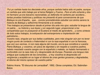 “Fui yo carlista hasta los diecisiete años, porque carlista había sido mi padre, aunque
un carlista que sólo trabajo por el lema Religión y Fueros...Pero el año ochenta y dos
mi hermano ya era bizcaíno nacionalista; yo defendía mi carlismo per accidens...
tantas pruebas históricas y políticas me presentó él para convencerme de que
Bizkaya no era España... que... concluí prometiéndole estudiar con ánimo sereno la
historia de Bizkaya y adherirme firmemente a la verdad...
Tres trabajos se presentaron desde el primer día ante mis ojos: estudiar la lengua de
mi patria..., su historia y sus leyes; y en segundo lugar, proporcionar a los
compatriotas que no poseyeran el Euskera el medio de aprenderlo... y como síntesis
de todo estos trabajos, la extirpación del extranjerismo e implantación del
patriotismo...
Vuestra raza, singular por sus bellas cualidades, pero más singular aún por no tener
ningún punto de contacto o fraternidad ni con la raza española ni con la francesa,
que son sus vecinas, ni con raza alguna del mundo, era la que constituía a vuestra
Patria Bizkaya, y vosotros, sin pizca de dignidad y sin respeto a vuestros padres,
habéis mezclado vuestra sangre con la española o maketa, os habéis hermanado o
confundido con la raza más vil y despreciable de Europa. Poseíais una lengua más
antigua que cualquiera de las conocidas... y hoy vosotros la despreciáis sin
vergüenza y aceptáis en su lugar el idioma de unas gentes groseras y degradadas,
el idioma del mismo opresor de vuestra patria.”
Sabino Arana. "El discurso de Larrazábal". 1892. Obras completas, Ed. Sabindiar-
Batza
 