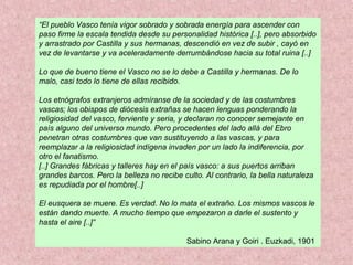 “El pueblo Vasco tenía vigor sobrado y sobrada energía para ascender con
paso firme la escala tendida desde su personalidad histórica [..], pero absorbido
y arrastrado por Castilla y sus hermanas, descendió en vez de subir , cayó en
vez de levantarse y va aceleradamente derrumbándose hacia su total ruina [..]
Lo que de bueno tiene el Vasco no se lo debe a Castilla y hermanas. De lo
malo, casi todo lo tiene de ellas recibido.
Los etnógrafos extranjeros admíranse de la sociedad y de las costumbres
vascas; los obispos de diócesis extrañas se hacen lenguas ponderando la
religiosidad del vasco, ferviente y seria, y declaran no conocer semejante en
país alguno del universo mundo. Pero procedentes del lado allá del Ebro
penetran otras costumbres que van sustituyendo a las vascas, y para
reemplazar a la religiosidad indígena invaden por un lado la indiferencia, por
otro el fanatismo.
[..] Grandes fábricas y talleres hay en el país vasco: a sus puertos arriban
grandes barcos. Pero la belleza no recibe culto. Al contrario, la bella naturaleza
es repudiada por el hombre[..]
El eusquera se muere. Es verdad. No lo mata el extraño. Los mismos vascos le
están dando muerte. A mucho tiempo que empezaron a darle el sustento y
hasta el aire [..]”
Sabino Arana y Goiri . Euzkadi, 1901
 