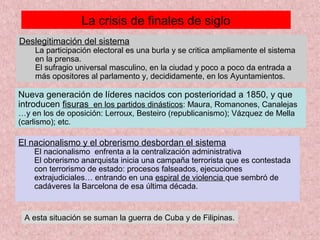 La crisis de finales de siglo
Deslegitimación del sistema
La participación electoral es una burla y se critica ampliamente el sistema
en la prensa.
El sufragio universal masculino, en la ciudad y poco a poco da entrada a
más opositores al parlamento y, decididamente, en los Ayuntamientos.
Nueva generación de líderes nacidos con posterioridad a 1850, y que
introducen fisuras en los partidos dinásticos: Maura, Romanones, Canalejas
…y en los de oposición: Lerroux, Besteiro (republicanismo); Vázquez de Mella
(carlismo); etc.
El nacionalismo y el obrerismo desbordan el sistema
El nacionalismo enfrenta a la centralización administrativa
El obrerismo anarquista inicia una campaña terrorista que es contestada
con terrorismo de estado: procesos falseados, ejecuciones
extrajudiciales… entrando en una espiral de violencia que sembró de
cadáveres la Barcelona de esa última década.
A esta situación se suman la guerra de Cuba y de Filipinas.
 